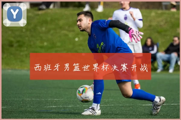 西班牙男篮世界杯决赛开战