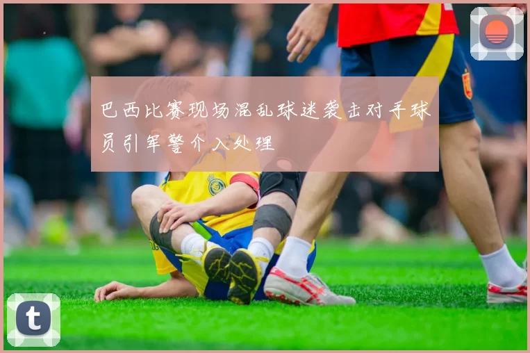巴西比赛现场混乱球迷袭击对手球员引军警介入处理